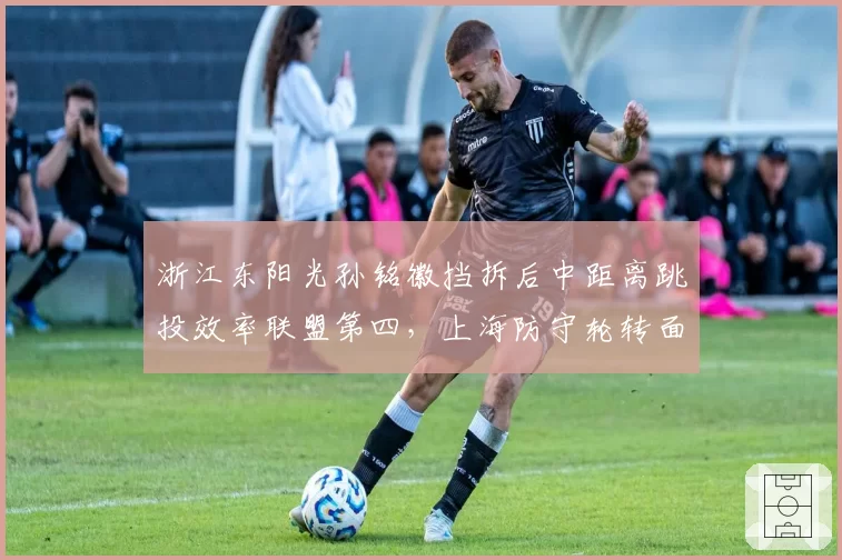 浙江东阳光孙铭徽挡拆后中距离跳投效率联盟第四，上海防守轮转面临严峻考验