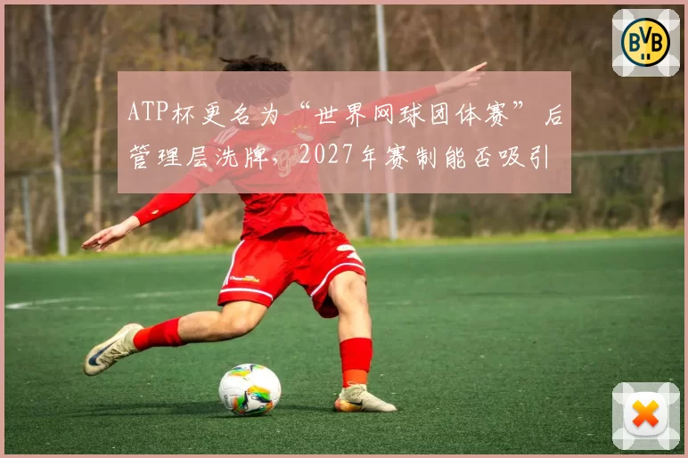 ATP杯更名为“世界网球团体赛”后管理层洗牌，2027年赛制能否吸引顶级球星？