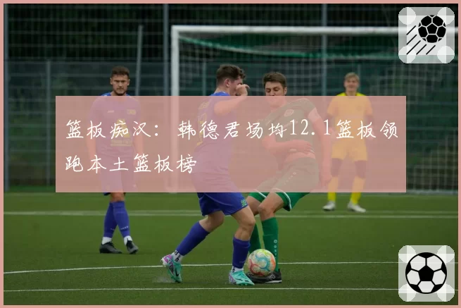 篮板痴汉：韩德君场均12.1篮板领跑本土篮板榜