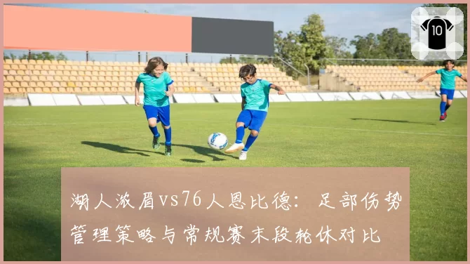 湖人浓眉vs76人恩比德：足部伤势管理策略与常规赛末段轮休对比