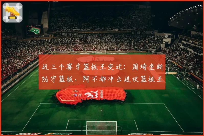 近三个赛季篮板王变迁：周琦垄断防守篮板，阿不都冲击进攻篮板王