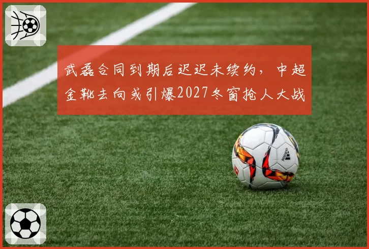 武磊合同到期后迟迟未续约，中超金靴去向或引爆2027冬窗抢人大战