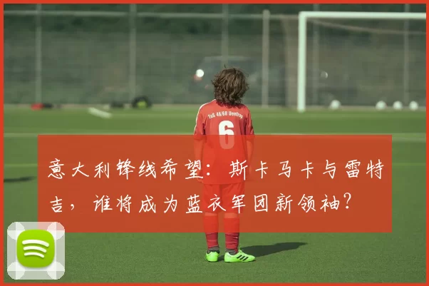 意大利锋线希望：斯卡马卡与雷特吉，谁将成为蓝衣军团新领袖？