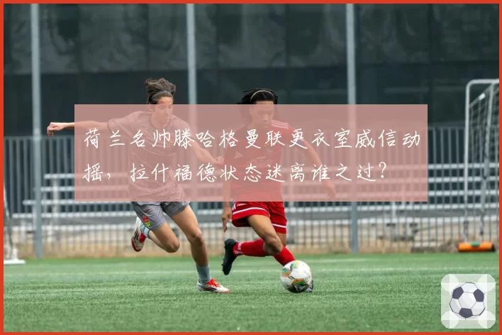 荷兰名帅滕哈格曼联更衣室威信动摇,拉什福德状态迷离谁之过?