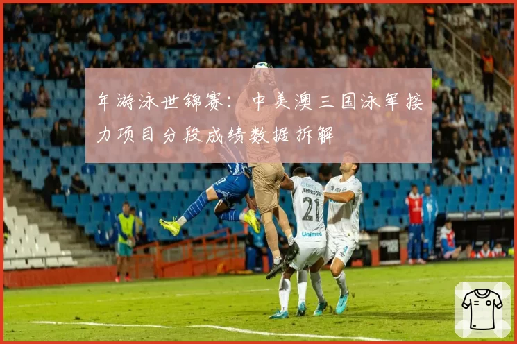 年游泳世锦赛：中美澳三国泳军接力项目分段成绩数据拆解